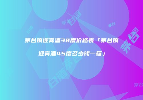 茅台镇迎宾酒38度价格表「茅台镇迎宾酒45度多少钱一箱」