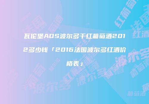 瓦伦堡AOS波尔多干红葡萄酒2012多少钱「2016法国波尔多红酒价格表」