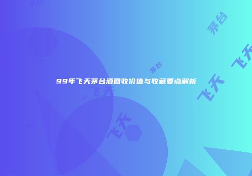 99年飞天茅台酒回收价值与收藏要点解析