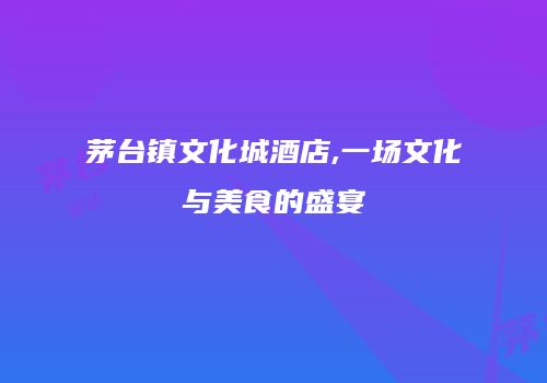 茅台镇文化城酒店,一场文化与美食的盛宴