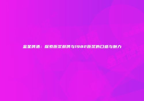 金星啤酒：探索原浆鲜啤与1982原浆的口感与魅力