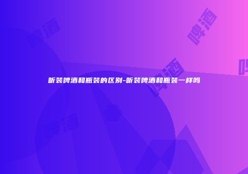 听装啤酒和瓶装的区别-听装啤酒和瓶装一样吗