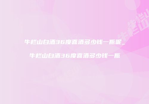 牛栏山白酒36度喜酒多少钱一瓶呢_牛栏山白酒36度喜酒多少钱一瓶