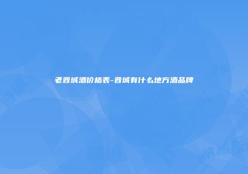 老晋城酒价格表-晋城有什么地方酒品牌