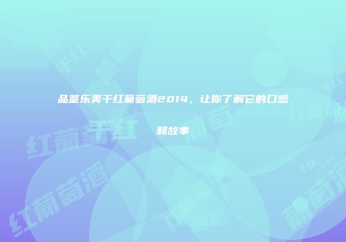 品鉴乐美干红葡萄酒2014，让你了解它的口感和故事