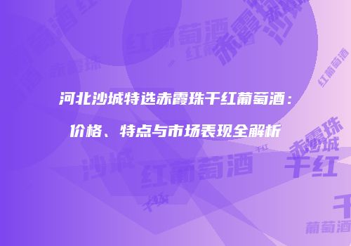 河北沙城特选赤霞珠干红葡萄酒：价格、特点与市场表现全解析