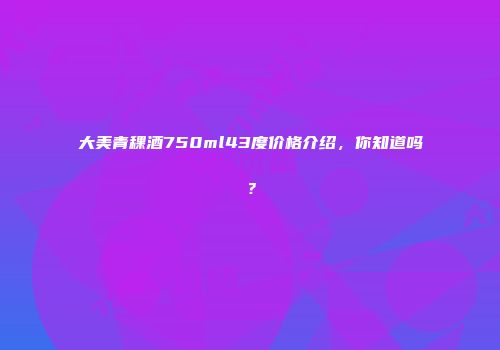 大美青稞酒750ml43度价格介绍，你知道吗？