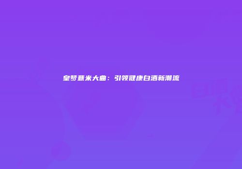 皇梦薏米大曲：引领健康白酒新潮流