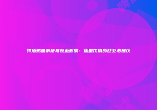 啤酒热量解析与双重影响：适量饮用的益处与建议