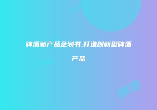 啤酒新产品企划书,打造创新型啤酒产品