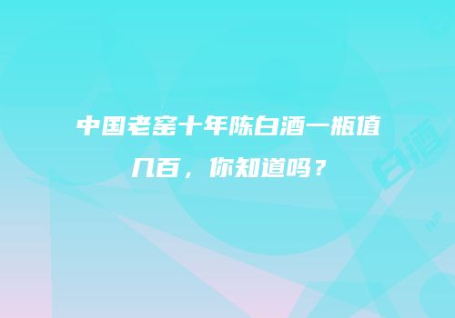 中国老窑十年陈白酒一瓶值几百，你知道吗？