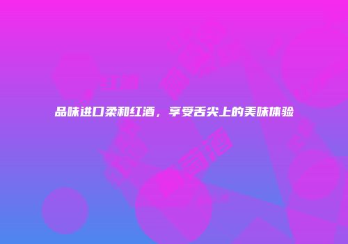 品味进口柔和红酒，享受舌尖上的美味体验