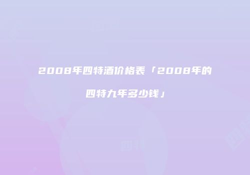 2008年四特酒价格表「2008年的四特九年多少钱」