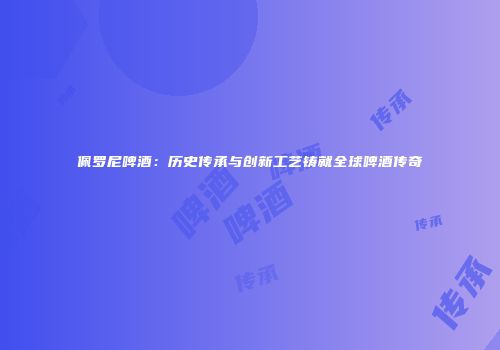 佩罗尼啤酒：历史传承与创新工艺铸就全球啤酒传奇