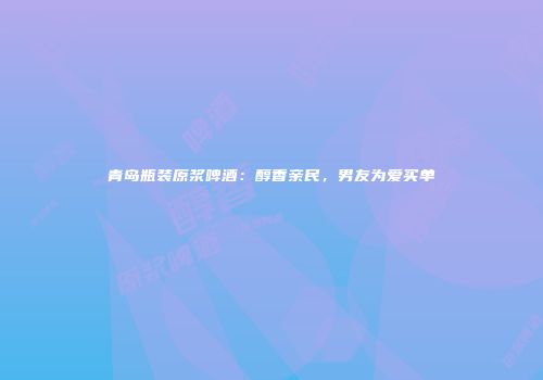 青岛瓶装原浆啤酒：醇香亲民，男友为爱买单