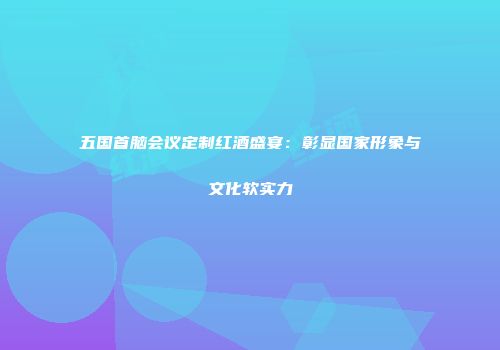 五国首脑会议定制红酒盛宴：彰显国家形象与文化软实力