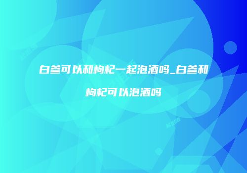 白参可以和枸杞一起泡酒吗_白参和枸杞可以泡酒吗
