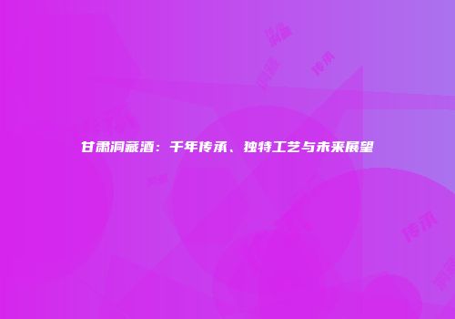 甘肃洞藏酒：千年传承、独特工艺与未来展望