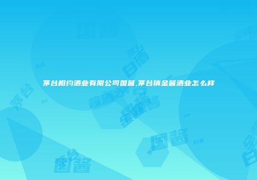 茅台相约酒业有限公司国酱,茅台镇金酱酒业怎么样