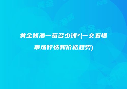 黄金酱酒一箱多少钱?(一文看懂市场行情和价格趋势)