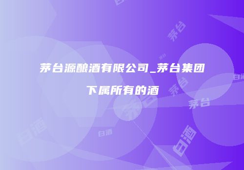 茅台源酿酒有限公司_茅台集团下属所有的酒