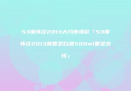 53度怀庄2013大约市场价「53度怀庄2013酱香型白酒500ml要多少钱」