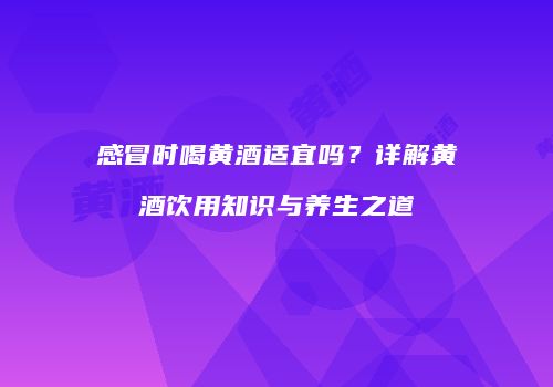 感冒时喝黄酒适宜吗？详解黄酒饮用知识与养生之道