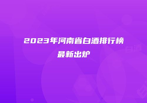 2023年河南省白酒排行榜最新出炉