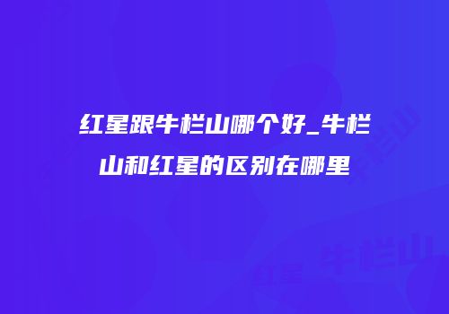 红星跟牛栏山哪个好_牛栏山和红星的区别在哪里