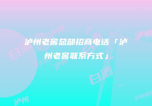 泸州老窖总部招商电话「泸州老窖联系方式」