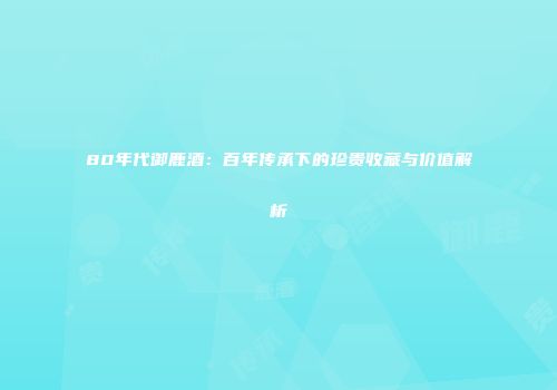 80年代御鹿酒：百年传承下的珍贵收藏与价值解析