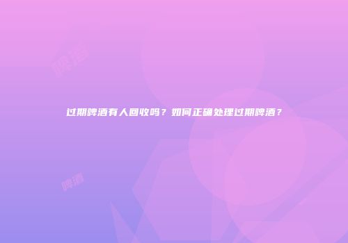 过期啤酒有人回收吗？如何正确处理过期啤酒？