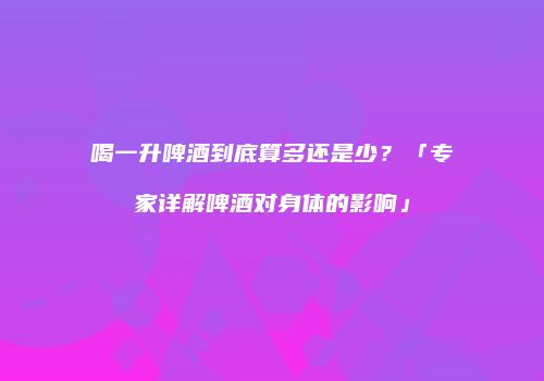 喝一升啤酒到底算多还是少？「专家详解啤酒对身体的影响」