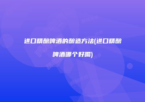 进口精酿啤酒的酿造方法(进口精酿啤酒哪个好喝)