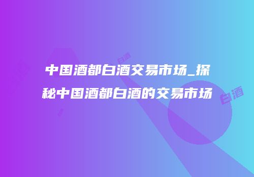 中国酒都白酒交易市场_探秘中国酒都白酒的交易市场