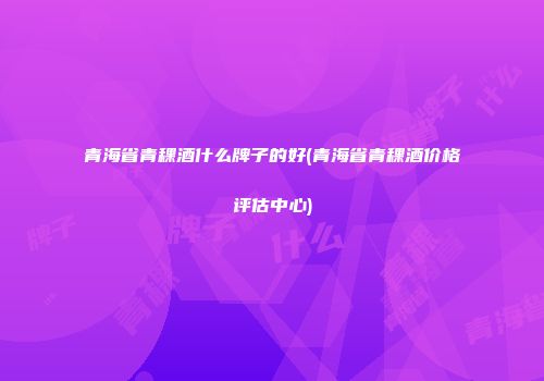 青海省青稞酒什么牌子的好(青海省青稞酒价格评估中心)