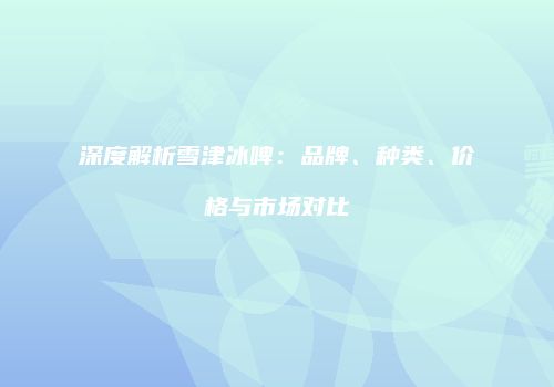 深度解析雪津冰啤：品牌、种类、价格与市场对比