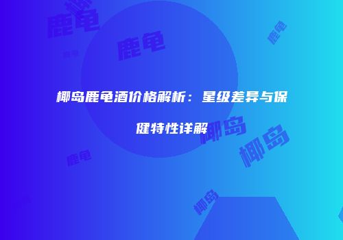 椰岛鹿龟酒价格解析：星级差异与保健特性详解