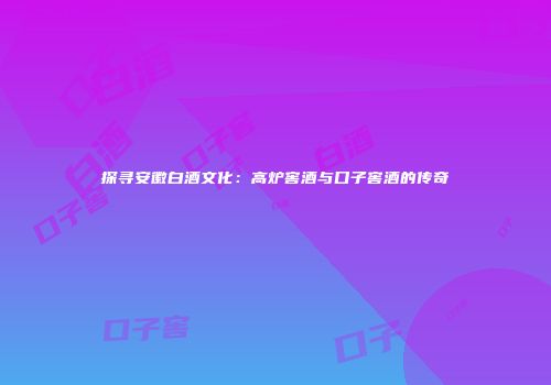 探寻安徽白酒文化：高炉窖酒与口子窖酒的传奇