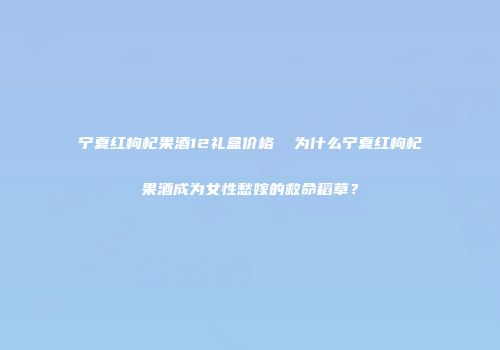 宁夏红枸杞果酒12礼盒价格  为什么宁夏红枸杞果酒成为女性愁嫁的救命稻草？