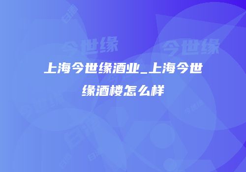 上海今世缘酒业_上海今世缘酒楼怎么样