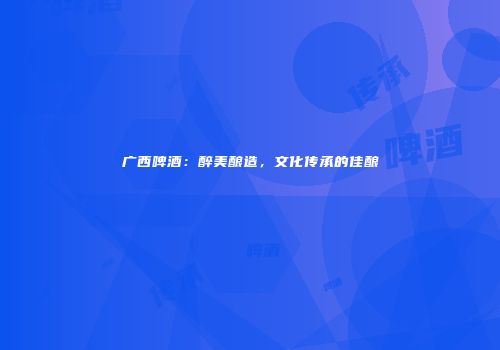 广西啤酒：醉美酿造，文化传承的佳酿