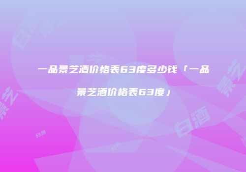 一品景芝酒价格表63度多少钱「一品景芝酒价格表63度」