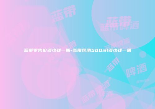 蓝带零售价多少钱一瓶-蓝带啤酒500ml多少钱一箱