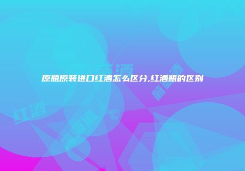 原瓶原装进口红酒怎么区分,红酒瓶的区别