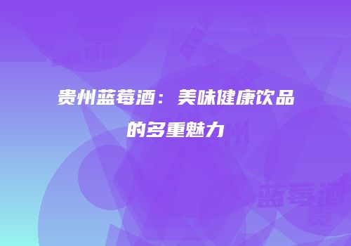 贵州蓝莓酒：美味健康饮品的多重魅力