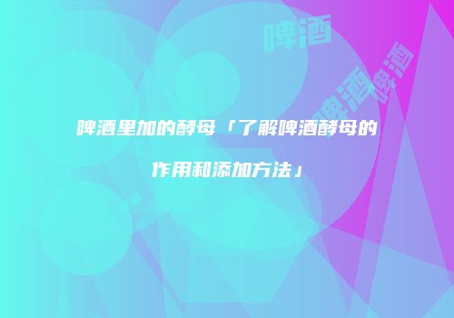 啤酒里加的酵母「了解啤酒酵母的作用和添加方法」