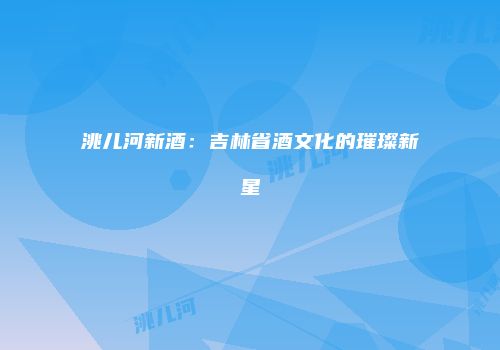 洮儿河新酒：吉林省酒文化的璀璨新星
