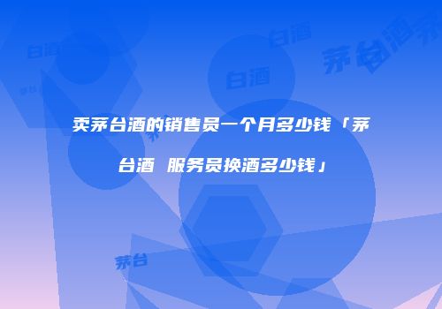 卖茅台酒的销售员一个月多少钱「茅台酒 服务员换酒多少钱」