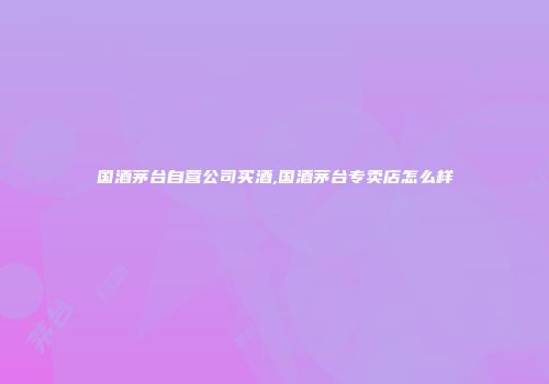 国酒茅台自营公司买酒,国酒茅台专卖店怎么样